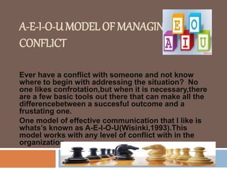 A-E-I-O-U MODEL OF MANAGING
CONFLICT
Ever have a conflict with someone and not know
where to begin with addressing the situation? No
one likes confrotation,but when it is necessary,there
are a few basic tools out there that can make all the
differencebetween a succesful outcome and a
frustating one.
One model of effective communication that I like is
whats’s known as A-E-I-O-U(Wisinki,1993).This
model works with any level of conflict with in the
organization.
 