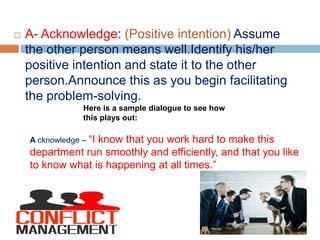  A- Acknowledge: (Positive intention) Assume
the other person means well.Identify his/her
positive intention and state it to the other
person.Announce this as you begin facilitating
the problem-solving.
Here is a sample dialogue to see how
this plays out:
A cknowledge – “I know that you work hard to make this
department run smoothly and efficiently, and that you like
to know what is happening at all times.”
 