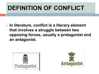 DEFINITION OF CONFLICT
 In literature, conflict is a literary element
that involves a struggle between two
opposing forces, usually a protagonist and
an antagonist.
 