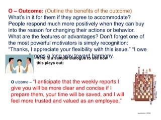 O – Outcome: (Outline the benefits of the outcome)
What’s in it for them if they agree to accommodate?
People respond much more positively when they can buy
into the reason for changing their actions or behavior.
What are the features or advantages? Don’t forget one of
the most powerful motivators is simply recognition:
“Thanks, I appreciate your flexibility with this issue.” “I owe
you one.”- goes a long way toward harmony.Here is a sample dialogue to see how
this plays out:
O utcome – “I anticipate that the weekly reports I
give you will be more clear and concise if I
prepare them, your time will be saved, and I will
feel more trusted and valued as an employee.”
 