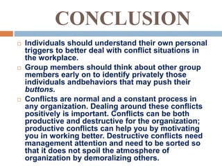 CONCLUSION
 Individuals should understand their own personal
triggers to better deal with conflict situations in
the workplace.
 Group members should think about other group
members early on to identify privately those
individuals andbehaviors that may push their
buttons.
 Conflicts are normal and a constant process in
any organization. Dealing around these conflicts
positively is important. Conflicts can be both
productive and destructive for the organization;
productive conflicts can help you by motivating
you in working better. Destructive conflicts need
management attention and need to be sorted so
that it does not spoil the atmosphere of
organization by demoralizing others.
 