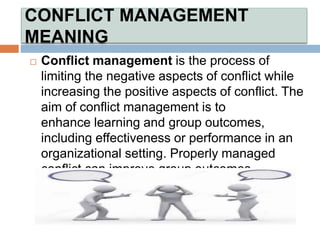CONFLICT MANAGEMENT
MEANING
 Conflict management is the process of
limiting the negative aspects of conflict while
increasing the positive aspects of conflict. The
aim of conflict management is to
enhance learning and group outcomes,
including effectiveness or performance in an
organizational setting. Properly managed
conflict can improve group outcomes
 