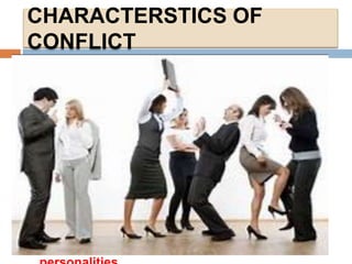 CHARACTERSTICS OF
CONFLICT
Here are eight characteristics of conflict:
 1. Conflict does not just appear. Conflict
evolves.
 2. Conflict is like a virus when it appears it
begins to spread like crazy.
 3. Conflicts are bred by differing values.
 4. Conflict is energized through opposing
interests.
 5. Conflict is fueled by poor communications.
 6. Conflict intensifies when trust breaks down.
 7. Conflict is festered by incompatible goals.
 8. Conflicts are encouraged by differing
 