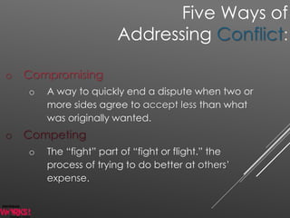 o Compromising
o A way to quickly end a dispute when two or
more sides agree to accept less than what
was originally wanted.
o Competing
o The “fight” part of “fight or flight.” the
process of trying to do better at others’
expense.
Five Ways of
Addressing Conflict:
 