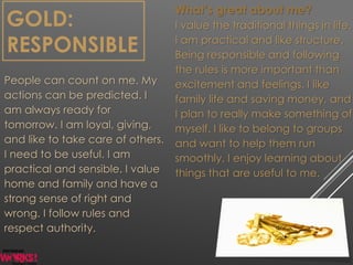 GOLD:
RESPONSIBLE
People can count on me. My
actions can be predicted. I
am always ready for
tomorrow. I am loyal, giving,
and like to take care of others.
I need to be useful. I am
practical and sensible. I value
home and family and have a
strong sense of right and
wrong. I follow rules and
respect authority.
What’s great about me?
I value the traditional things in life.
I am practical and like structure.
Being responsible and following
the rules is more important than
excitement and feelings. I like
family life and saving money, and
I plan to really make something of
myself. I like to belong to groups
and want to help them run
smoothly. I enjoy learning about
things that are useful to me.
 