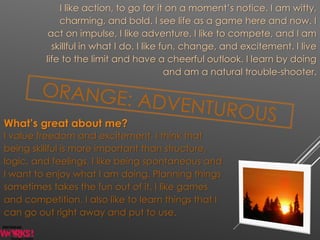 I like action, to go for it on a moment’s notice. I am witty,
charming, and bold. I see life as a game here and now. I
act on impulse, I like adventure, I like to compete, and I am
skillful in what I do. I like fun, change, and excitement. I live
life to the limit and have a cheerful outlook. I learn by doing
and am a natural trouble-shooter.
What’s great about me?
I value freedom and excitement. I think that
being skillful is more important than structure,
logic, and feelings. I like being spontaneous and
I want to enjoy what I am doing. Planning things
sometimes takes the fun out of it. I like games
and competition. I also like to learn things that I
can go out right away and put to use.
 