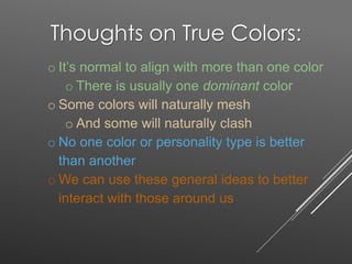 Thoughts on True Colors:
o It’s normal to align with more than one color
o There is usually one dominant color
o Some colors will naturally mesh
o And some will naturally clash
o No one color or personality type is better
than another
o We can use these general ideas to better
interact with those around us
 