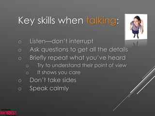 Key skills when talking:
o Listen—don’t interrupt
o Ask questions to get all the details
o Briefly repeat what you’ve heard
o Try to understand their point of view
o It shows you care
o Don’t take sides
o Speak calmly
 