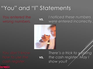 “You” and “I” Statements
You entered the
wrong numbers.
I noticed these numbers
were entered incorrectly.
vs.
You don’t know
how to use the
cash register.
There’s a trick to working
the cash register. May I
show you?
vs.
 