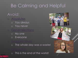 Be Calming and Helpful
Avoid:
o Absolutes
o You always
o You never
o Generalizations
o No one
o Everyone
o Exaggerations
o The whole day was a waste!
o Dramatics
o This is the end of the world!
 