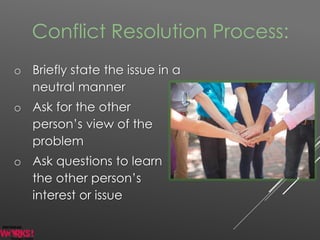 Conflict Resolution Process:
o Briefly state the issue in a
neutral manner
o Ask for the other
person’s view of the
problem
o Ask questions to learn
the other person’s
interest or issue
 
