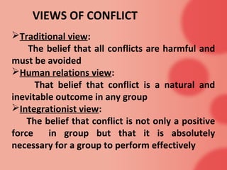 VIEWS OF CONFLICT
Traditional view:
The belief that all conflicts are harmful and
must be avoided
Human relations view:
That belief that conflict is a natural and
inevitable outcome in any group
Integrationist view:
The belief that conflict is not only a positive
force in group but that it is absolutely
necessary for a group to perform effectively
 