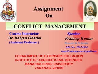 Assignment
                         On

   CONFLICT MANAGEMENT
Course Instructor                  Speaker
Dr. Kalyan Ghadei                Pradeep Kumar
(Assistant Professor )          Research Scholar
                                  I.D. No. PX-11034
                              Email-Pradeep.prasar@gmail.com

    DEPARTMENT OF EXTENSION EDUCATION
    INSTITUTE OF AGRICULTURAL SCIENCES
          BANARAS HINDU UNIVERSITY
               VARANASI-221005
 