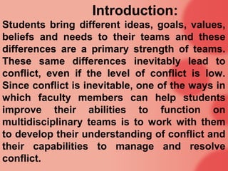 Introduction:
Students bring different ideas, goals, values,
beliefs and needs to their teams and these
differences are a primary strength of teams.
These same differences inevitably lead to
conflict, even if the level of conflict is low.
Since conflict is inevitable, one of the ways in
which faculty members can help students
improve their abilities to function on
multidisciplinary teams is to work with them
to develop their understanding of conflict and
their capabilities to manage and resolve
conflict.
 
