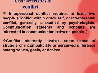 Characteristics of
         conflict
 Interpersonal conflict requires at least two
people. (Conflict within one’s self, or interpersonal
conflict, generally is studied by psychologists.
Communication students and scholars are
interested in communication between people. )

Conflict inherently involves some sense of
struggle or incompatibility or perceived difference
among values, goals, or desires.
 