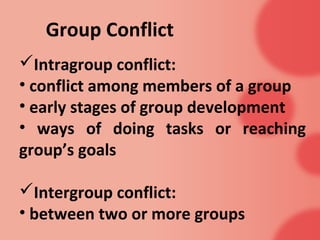 Group Conflict
Intragroup conflict:
• conflict among members of a group
• early stages of group development
• ways of doing tasks or reaching
group’s goals

Intergroup conflict:
• between two or more groups
 