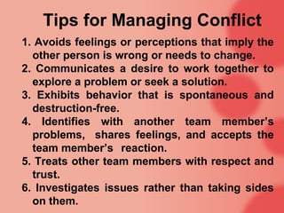 Tips for Managing Conflict
1. Avoids feelings or perceptions that imply the
  other person is wrong or needs to change.
2. Communicates a desire to work together to
  explore a problem or seek a solution.
3. Exhibits behavior that is spontaneous and
  destruction-free.
4. Identifies with another team member’s
  problems, shares feelings, and accepts the
  team member’s reaction.
5. Treats other team members with respect and
  trust.
6. Investigates issues rather than taking sides
  on them.
 