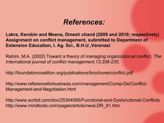 References:
Lakra, Kerobin and Meena, Dinesh chand (2009 and 2010; respectively)
Assignment on conflict management, submitted to Department of
Extension Education, I. Ag. Sci., B.H.U.,Varanasi

Rahim, M.A. (2002) Toward a theory of managing organizational conflict. The
International journal of conflict management,13,206-235.

http://foundationcoalition.org/publications/brochures/conflict.pdf

http://www.referenceforbusiness.com/management/Comp-De/Conflict-
Management-and-Negotiation.html

http://www.scribd.com/doc/25304585/Functional-and-Dysfunctional-Conflicts
http://www.mindtools.com/pages/article/newLDR_81.htm
 