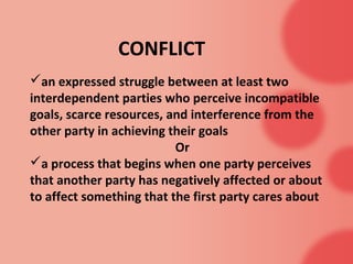 CONFLICT
an expressed struggle between at least two
interdependent parties who perceive incompatible
goals, scarce resources, and interference from the
other party in achieving their goals
                          Or
a process that begins when one party perceives
that another party has negatively affected or about
to affect something that the first party cares about
 