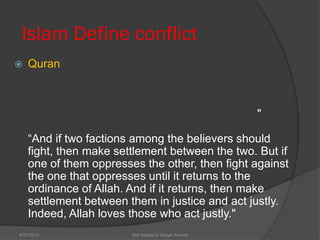 Islam Define conflict
 Quran
"
―And if two factions among the believers should
fight, then make settlement between the two. But if
one of them oppresses the other, then fight against
the one that oppresses until it returns to the
ordinance of Allah. And if it returns, then make
settlement between them in justice and act justly.
Indeed, Allah loves those who act justly."
Asif Abbasi & Waqar Ahmed9/27/2013
 