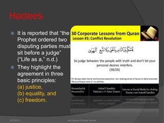 Hadees
 It is reported that ―the
Prophet ordered two
disputing parties must
sit before a judge‖
(―Life as a,‖ n.d.)
 They highlight the
agreement in three
basic principles:
(a) justice,
(b) equality, and
(c) freedom.
Asif Abbasi & Waqar Ahmed9/27/2013
 