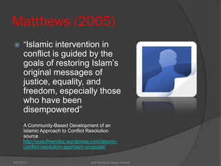 Matthews (2005)
 ―Islamic intervention in
conflict is guided by the
goals of restoring Islam’s
original messages of
justice, equality, and
freedom, especially those
who have been
disempowered‖
A Community-Based Development of an
Islamic Approach to Conflict Resolution
source
http://yusufmendez.wordpress.com/islamic-
conflict-resolution-approach-proposal/
Asif Abbasi & Waqar Ahmed9/27/2013
 