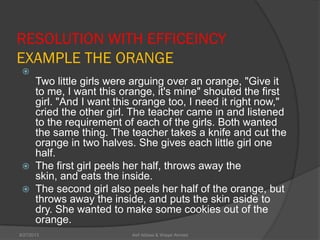 RESOLUTION WITH EFFICEINCY
EXAMPLE THE ORANGE

Two little girls were arguing over an orange, "Give it
to me, I want this orange, it's mine" shouted the first
girl. "And I want this orange too, I need it right now,"
cried the other girl. The teacher came in and listened
to the requirement of each of the girls. Both wanted
the same thing. The teacher takes a knife and cut the
orange in two halves. She gives each little girl one
half.
 The first girl peels her half, throws away the
skin, and eats the inside.
 The second girl also peels her half of the orange, but
throws away the inside, and puts the skin aside to
dry. She wanted to make some cookies out of the
orange.
Asif Abbasi & Waqar Ahmed9/27/2013
 