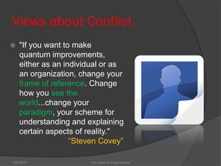 Views about Conflict
 "If you want to make
quantum improvements,
either as an individual or as
an organization, change your
frame of reference. Change
how you see the
world...change your
paradigm, your scheme for
understanding and explaining
certain aspects of reality."
―Steven Covey‖
Asif Abbasi & Waqar Ahmed9/27/2013
 