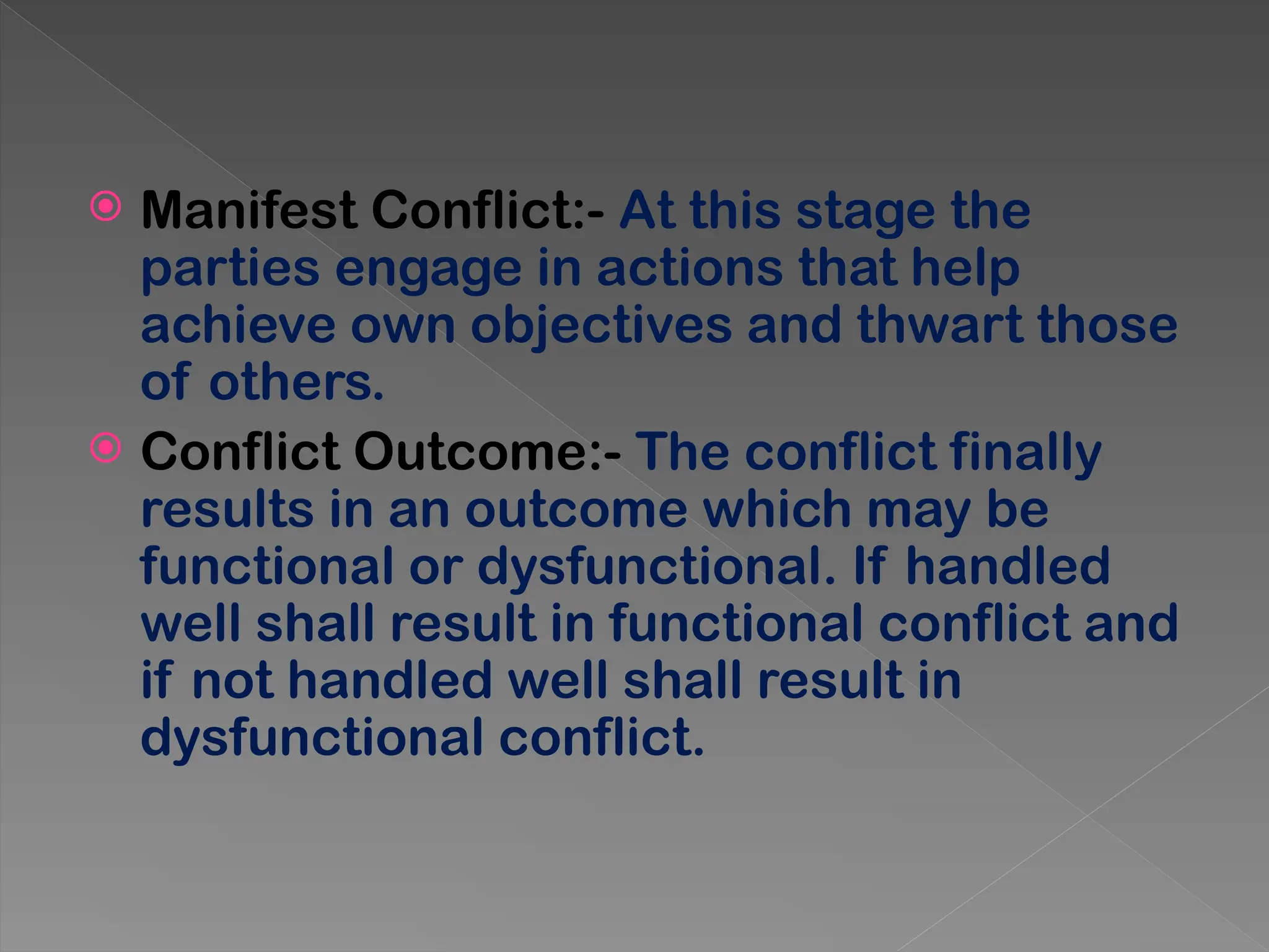  Manifest Conflict:- At this stage the
parties engage in actions that help
achieve own objectives and thwart those
of others.
 Conflict Outcome:- The conflict finally
results in an outcome which may be
functional or dysfunctional. If handled
well shall result in functional conflict and
if not handled well shall result in
dysfunctional conflict.
 