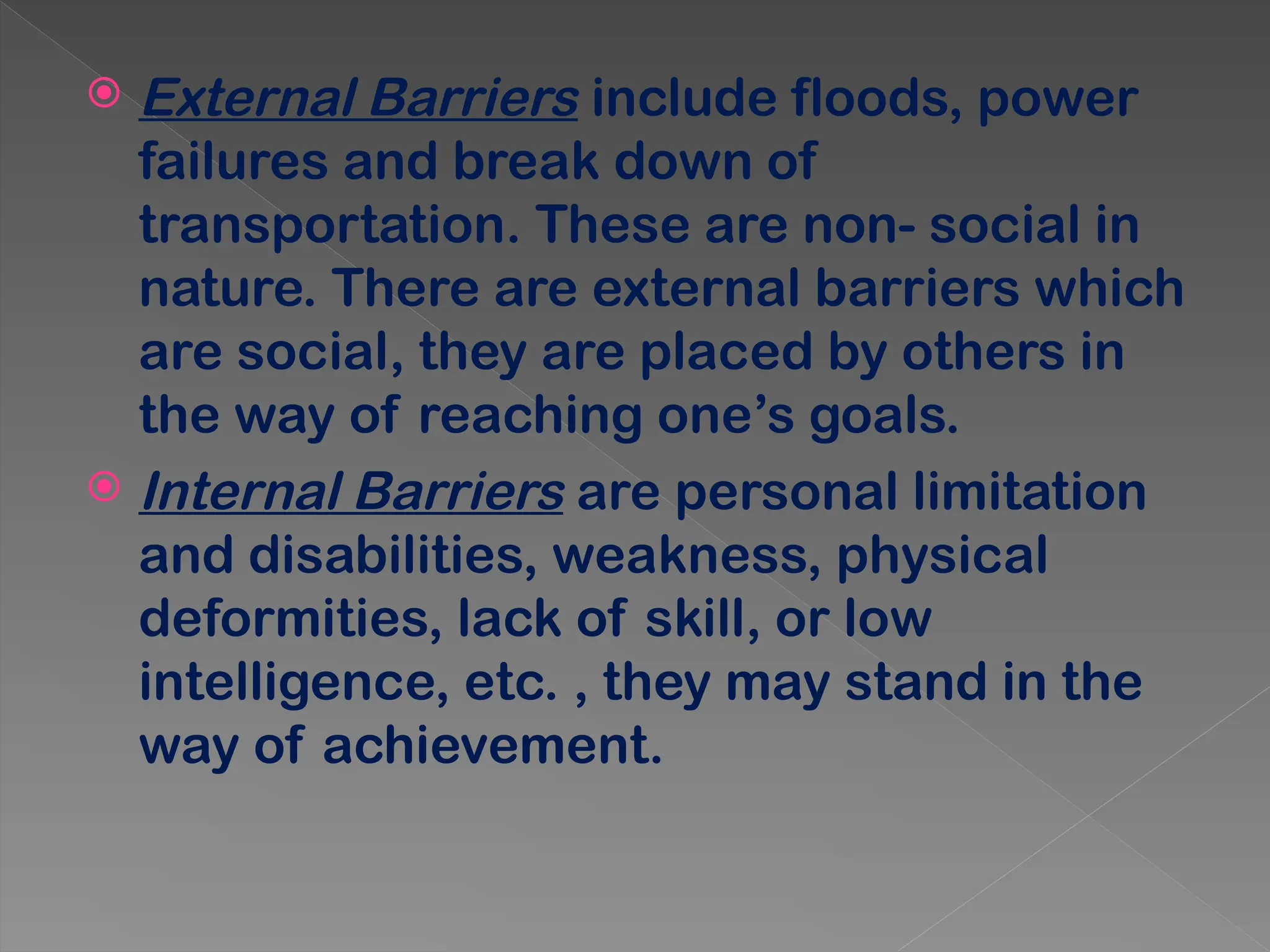  External Barriers include floods, power
failures and break down of
transportation. These are non- social in
nature. There are external barriers which
are social, they are placed by others in
the way of reaching one’s goals.
 Internal Barriers are personal limitation
and disabilities, weakness, physical
deformities, lack of skill, or low
intelligence, etc. , they may stand in the
way of achievement.
 