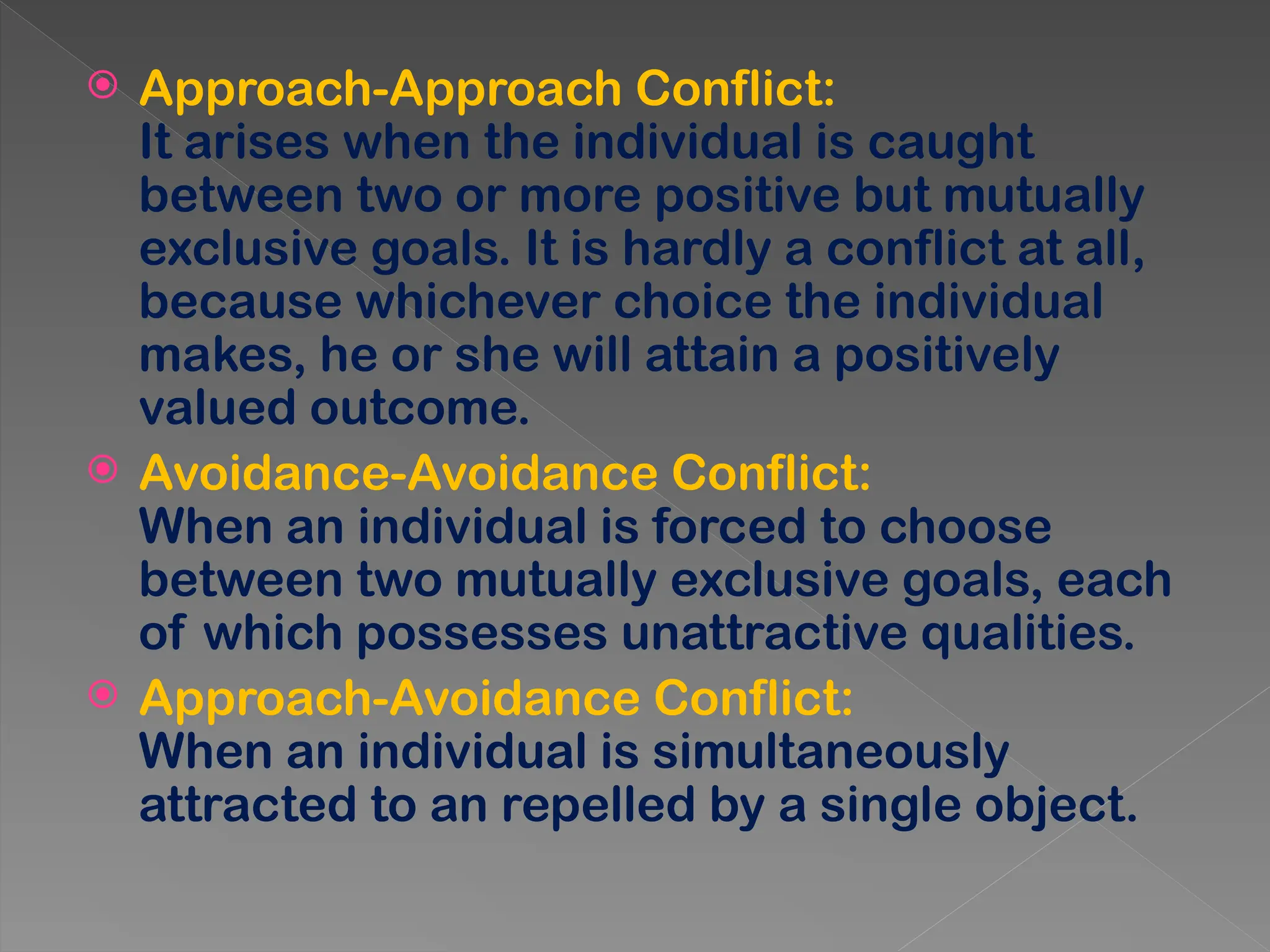  Approach-Approach Conflict:
It arises when the individual is caught
between two or more positive but mutually
exclusive goals. It is hardly a conflict at all,
because whichever choice the individual
makes, he or she will attain a positively
valued outcome.
 Avoidance-Avoidance Conflict:
When an individual is forced to choose
between two mutually exclusive goals, each
of which possesses unattractive qualities.
 Approach-Avoidance Conflict:
When an individual is simultaneously
attracted to an repelled by a single object.
 