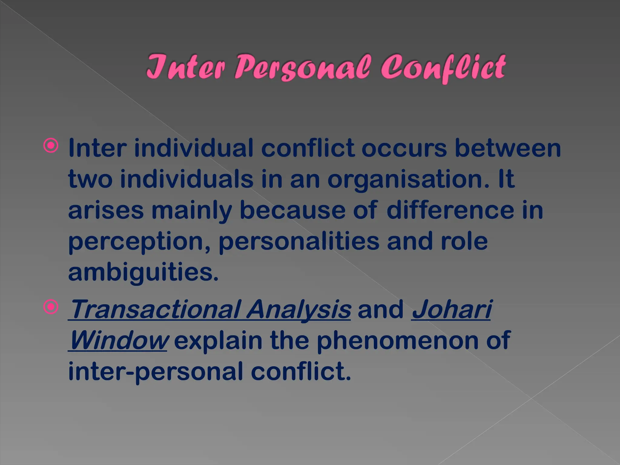  Inter individual conflict occurs between
two individuals in an organisation. It
arises mainly because of difference in
perception, personalities and role
ambiguities.
 Transactional Analysis and Johari
Window explain the phenomenon of
inter-personal conflict.
 