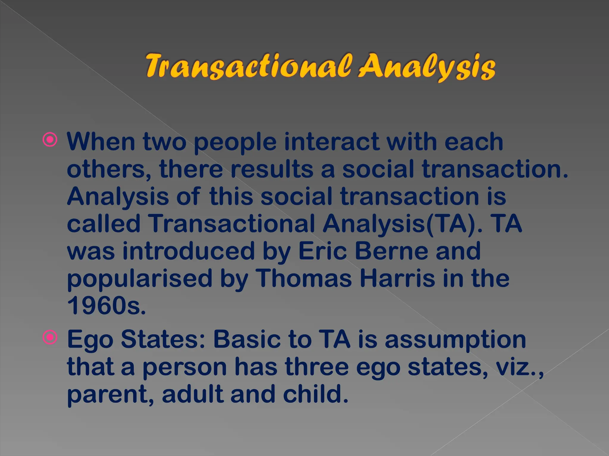  When two people interact with each
others, there results a social transaction.
Analysis of this social transaction is
called Transactional Analysis(TA). TA
was introduced by Eric Berne and
popularised by Thomas Harris in the
1960s.
 Ego States: Basic to TA is assumption
that a person has three ego states, viz.,
parent, adult and child.
 