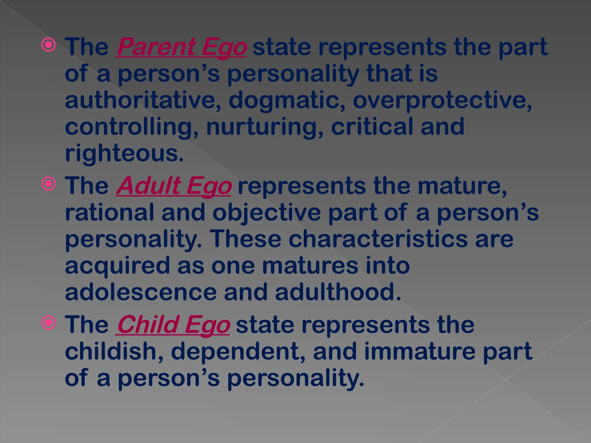  The Parent Ego state represents the part
of a person’s personality that is
authoritative, dogmatic, overprotective,
controlling, nurturing, critical and
righteous.
 The Adult Ego represents the mature,
rational and objective part of a person’s
personality. These characteristics are
acquired as one matures into
adolescence and adulthood.
 The Child Ego state represents the
childish, dependent, and immature part
of a person’s personality.
 