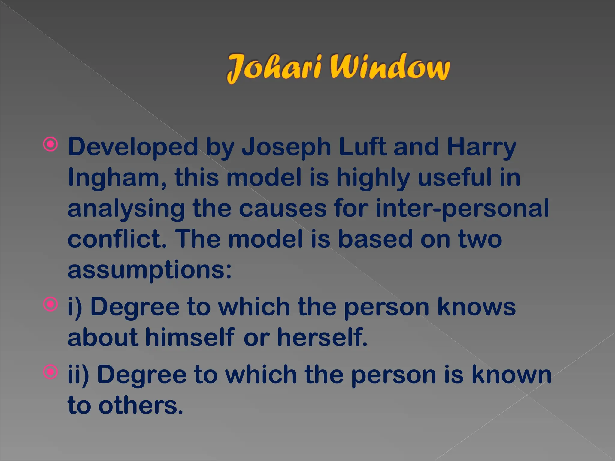  Developed by Joseph Luft and Harry
Ingham, this model is highly useful in
analysing the causes for inter-personal
conflict. The model is based on two
assumptions:
 i) Degree to which the person knows
about himself or herself.
 ii) Degree to which the person is known
to others.
 