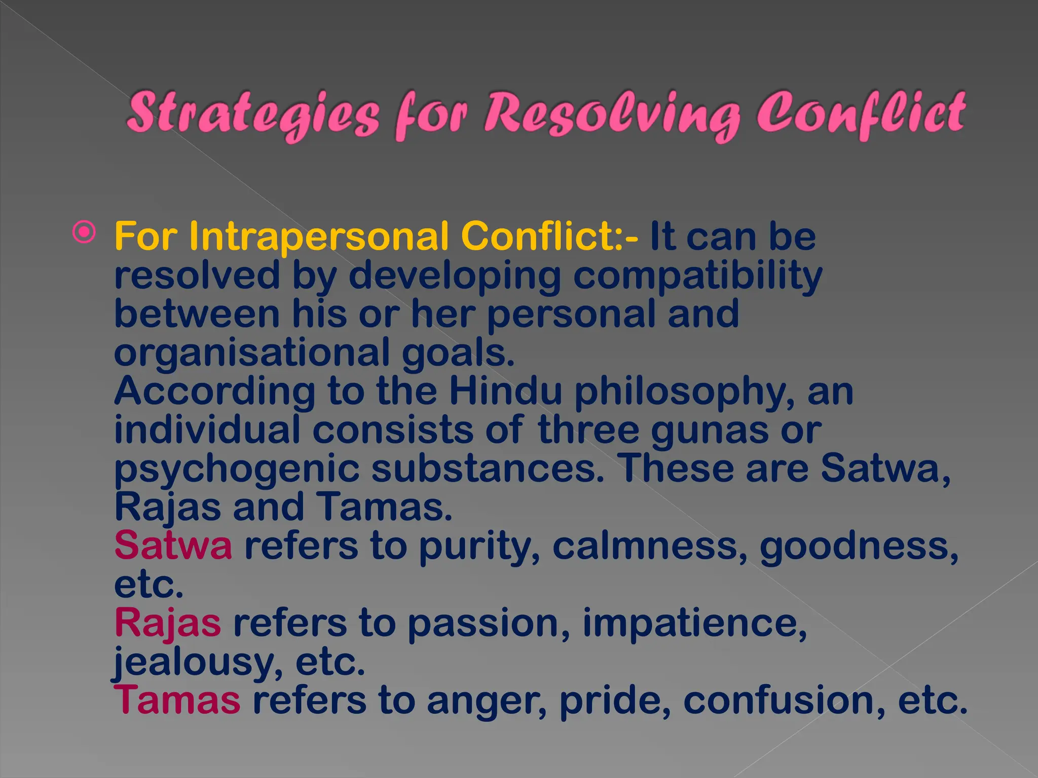  For Intrapersonal Conflict:- It can be
resolved by developing compatibility
between his or her personal and
organisational goals.
According to the Hindu philosophy, an
individual consists of three gunas or
psychogenic substances. These are Satwa,
Rajas and Tamas.
Satwa refers to purity, calmness, goodness,
etc.
Rajas refers to passion, impatience,
jealousy, etc.
Tamas refers to anger, pride, confusion, etc.
 