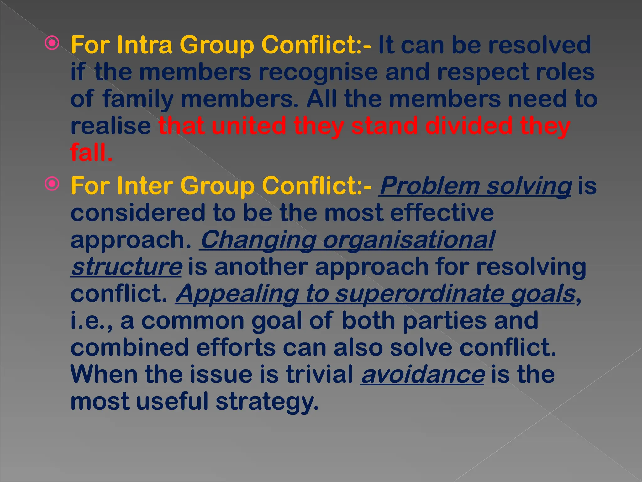  For Intra Group Conflict:- It can be resolved
if the members recognise and respect roles
of family members. All the members need to
realise that united they stand divided they
fall.
 For Inter Group Conflict:- Problem solving is
considered to be the most effective
approach. Changing organisational
structure is another approach for resolving
conflict. Appealing to superordinate goals,
i.e., a common goal of both parties and
combined efforts can also solve conflict.
When the issue is trivial avoidance is the
most useful strategy.
 