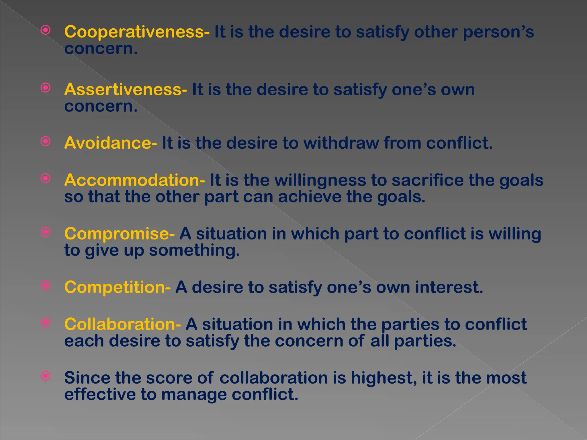  Cooperativeness- It is the desire to satisfy other person’s
concern.
 Assertiveness- It is the desire to satisfy one’s own
concern.
 Avoidance- It is the desire to withdraw from conflict.
 Accommodation- It is the willingness to sacrifice the goals
so that the other part can achieve the goals.
 Compromise- A situation in which part to conflict is willing
to give up something.
 Competition- A desire to satisfy one’s own interest.
 Collaboration- A situation in which the parties to conflict
each desire to satisfy the concern of all parties.
 Since the score of collaboration is highest, it is the most
effective to manage conflict.
 