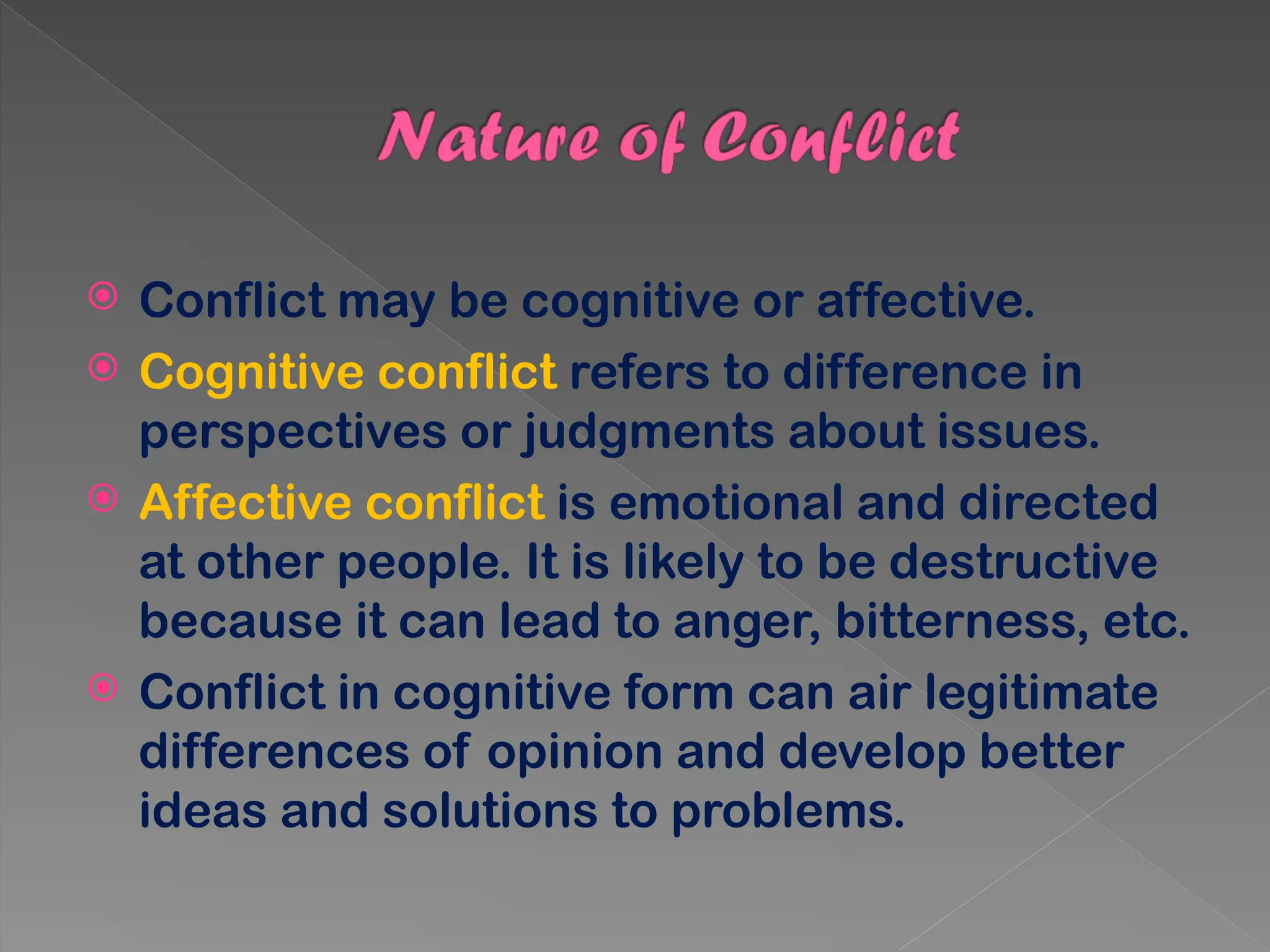  Conflict may be cognitive or affective.
 Cognitive conflict refers to difference in
perspectives or judgments about issues.
 Affective conflict is emotional and directed
at other people. It is likely to be destructive
because it can lead to anger, bitterness, etc.
 Conflict in cognitive form can air legitimate
differences of opinion and develop better
ideas and solutions to problems.
 