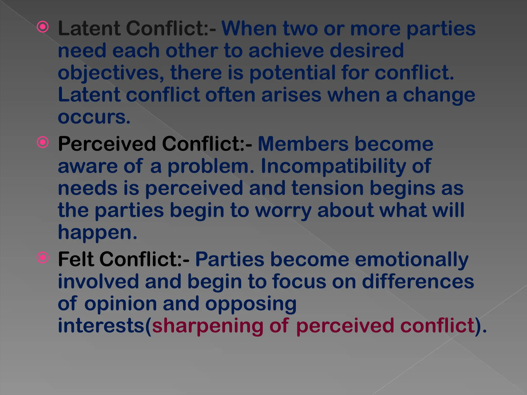  Latent Conflict:- When two or more parties
need each other to achieve desired
objectives, there is potential for conflict.
Latent conflict often arises when a change
occurs.
 Perceived Conflict:- Members become
aware of a problem. Incompatibility of
needs is perceived and tension begins as
the parties begin to worry about what will
happen.
 Felt Conflict:- Parties become emotionally
involved and begin to focus on differences
of opinion and opposing
interests(sharpening of perceived conflict).
 