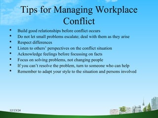 12/13/24 9
Tips for Managing Workplace
Conflict
 Build good relationships before conflict occurs
 Do not let small problems escalate; deal with them as they arise
 Respect differences
 Listen to others’ perspectives on the conflict situation
 Acknowledge feelings before focussing on facts
 Focus on solving problems, not changing people
 If you can’t resolve the problem, turn to someone who can help
 Remember to adapt your style to the situation and persons involved
 