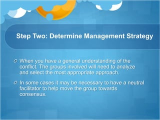 Step Two: Determine Management Strategy
When you have a general understanding of the
conflict. The groups involved will need to analyze
and select the most appropriate approach.
In some cases it may be necessary to have a neutral
facilitator to help move the group towards
consensus.
 