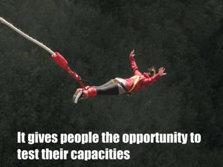 It gives people the opportunity to test their capacities 