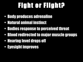 Fight or Flight? Body produces adrenaline Natural animal instinct Bodies response to perceived threat Blood redirected to major muscle groups Hearing level drops off  Eyesight improves 
