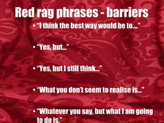 Red rag phrases - barriers “ I think the best way would be to….” “ Yes, but…” “ Yes, but I still think…” “ What you don’t seem to realise is…” “ Whatever you say, but what I am going to do is.” “ Why don’t you listen to sense” “ You are the one being difficult”. 