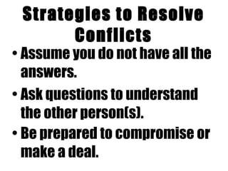 Strategies to Resolve Conflicts Assume you do not have all the answers.   Ask questions to understand the other person(s).   Be prepared to compromise or make a deal.   