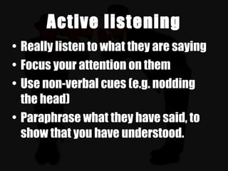 Active listening Really listen to what they are saying Focus your attention on them Use non-verbal cues (e.g. nodding the head) Paraphrase what they have said, to  show that you have understood. 