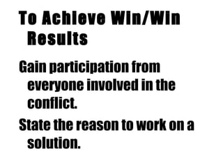 To Achieve Win/Win Results Gain participation from everyone involved in the conflict. State the reason to work on a solution. Use empathy. Have each party see the problem/situation from the other point of view.  State what you want.  Repeat what you hear. 