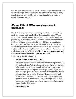 one has ever been harmed by being listened to sympathetically and
understandingly. On the contrary, this approach has helped many
people to cope with problems that were interfering with their
effectiveness on the job.
Conflict Management
Skills
Conflict management plays a very important role in preventing
conflicts among individuals. How does a conflict arise? When
individuals strongly oppose each other’s opinions and ideas, the
probability of a conflict arises. A conflict starts when individuals
think on different lines and find it very difficult to accept each
other’s ideas. Conflict must be avoided as it destroys the peace,
lowers the productivity as well as demotivates the individuals. All
the factors leading to a fight must be explored and efforts must be
made to prevent a conflict. A conflict is not very easy to control;
an individual needs certain skills for the same.
Let us study the skills in detail.
• Effective communication Skills
Effective communication skills are of utmost importance to
prevent conflicts. While interacting with others, you have to
take special care of your speech and the way you speak.
Never ever shout on anyone, even if you do not agree with
him. Always speak in a polite but convincing manner. Greet
others with a warm smile. It works. Be very specific and
precise in your speech. Do not use complicated words and
confuse others. Keep a control on your tongue and do not
use words which might hurt the sentiments of others. Avoid
using abusive languages.
• Listening Skills
 