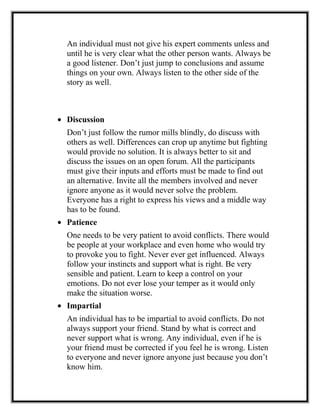 An individual must not give his expert comments unless and
until he is very clear what the other person wants. Always be
a good listener. Don’t just jump to conclusions and assume
things on your own. Always listen to the other side of the
story as well.
• Discussion
Don’t just follow the rumor mills blindly, do discuss with
others as well. Differences can crop up anytime but fighting
would provide no solution. It is always better to sit and
discuss the issues on an open forum. All the participants
must give their inputs and efforts must be made to find out
an alternative. Invite all the members involved and never
ignore anyone as it would never solve the problem.
Everyone has a right to express his views and a middle way
has to be found.
• Patience
One needs to be very patient to avoid conflicts. There would
be people at your workplace and even home who would try
to provoke you to fight. Never ever get influenced. Always
follow your instincts and support what is right. Be very
sensible and patient. Learn to keep a control on your
emotions. Do not ever lose your temper as it would only
make the situation worse.
• Impartial
An individual has to be impartial to avoid conflicts. Do not
always support your friend. Stand by what is correct and
never support what is wrong. Any individual, even if he is
your friend must be corrected if you feel he is wrong. Listen
to everyone and never ignore anyone just because you don’t
know him.
 